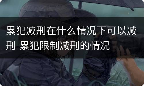 累犯减刑在什么情况下可以减刑 累犯限制减刑的情况