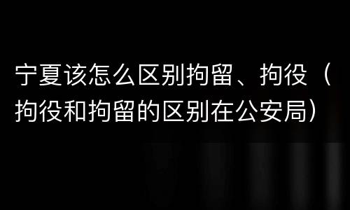 宁夏该怎么区别拘留、拘役（拘役和拘留的区别在公安局）