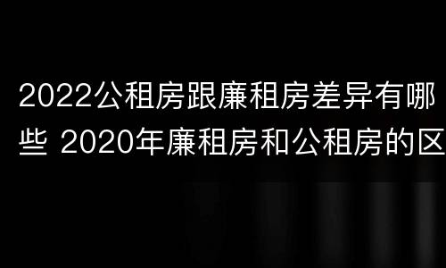 2022公租房跟廉租房差异有哪些 2020年廉租房和公租房的区别