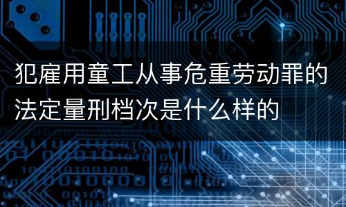 犯雇用童工从事危重劳动罪的法定量刑档次是什么样的