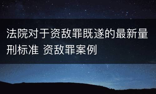 法院对于资敌罪既遂的最新量刑标准 资敌罪案例