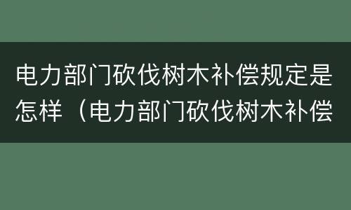电力部门砍伐树木补偿规定是怎样（电力部门砍伐树木补偿规定是怎样的）