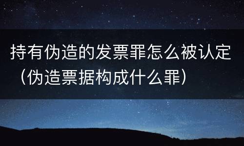 持有伪造的发票罪怎么被认定（伪造票据构成什么罪）