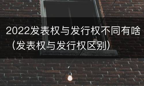 2022发表权与发行权不同有啥（发表权与发行权区别）