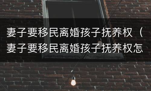 妻子要移民离婚孩子抚养权（妻子要移民离婚孩子抚养权怎么判）