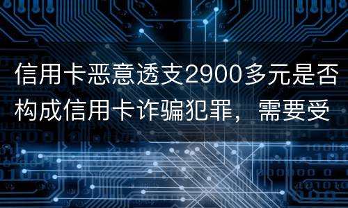 信用卡恶意透支2900多元是否构成信用卡诈骗犯罪，需要受到刑事处罚吗