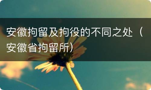 安徽拘留及拘役的不同之处（安徽省拘留所）