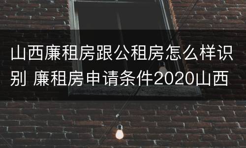山西廉租房跟公租房怎么样识别 廉租房申请条件2020山西