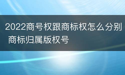2022商号权跟商标权怎么分别 商标归属版权号
