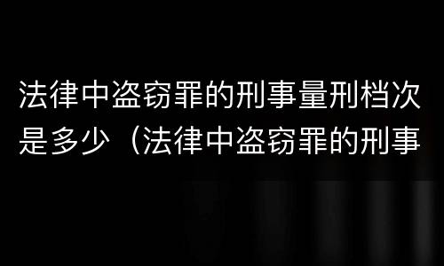 法律中盗窃罪的刑事量刑档次是多少（法律中盗窃罪的刑事量刑档次是多少啊）