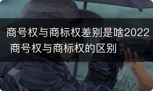 商号权与商标权差别是啥2022 商号权与商标权的区别