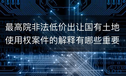 最高院非法低价出让国有土地使用权案件的解释有哪些重要规定