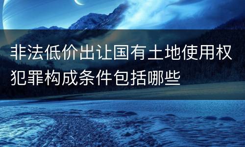 非法低价出让国有土地使用权犯罪构成条件包括哪些