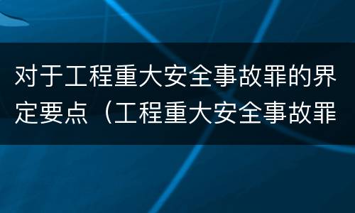 对于工程重大安全事故罪的界定要点（工程重大安全事故罪构成要件）
