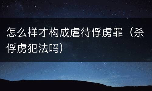 怎么样才构成虐待俘虏罪（杀俘虏犯法吗）