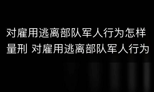 对雇用逃离部队军人行为怎样量刑 对雇用逃离部队军人行为怎样量刑呢