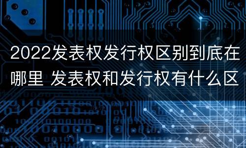 2022发表权发行权区别到底在哪里 发表权和发行权有什么区别