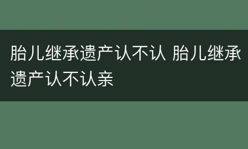 胎儿继承遗产认不认 胎儿继承遗产认不认亲