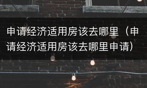 申请经济适用房该去哪里（申请经济适用房该去哪里申请）