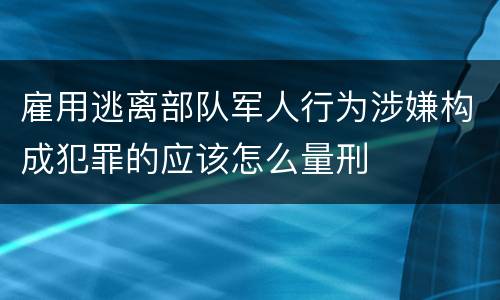 雇用逃离部队军人行为涉嫌构成犯罪的应该怎么量刑