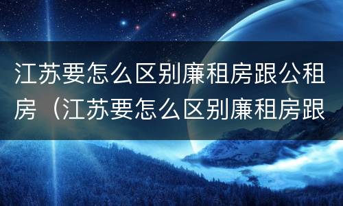 江苏要怎么区别廉租房跟公租房（江苏要怎么区别廉租房跟公租房呢）