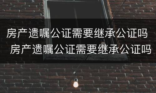 房产遗嘱公证需要继承公证吗 房产遗嘱公证需要继承公证吗
