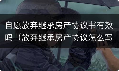 自愿放弃继承房产协议书有效吗（放弃继承房产协议怎么写才有效）