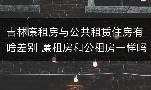 吉林廉租房与公共租赁住房有啥差别 廉租房和公租房一样吗