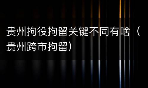 贵州拘役拘留关键不同有啥（贵州跨市拘留）