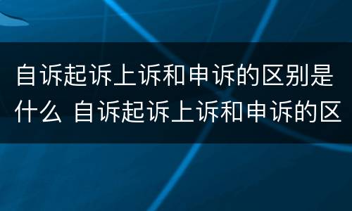 自诉起诉上诉和申诉的区别是什么 自诉起诉上诉和申诉的区别是什么呢