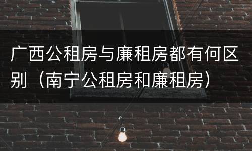 广西公租房与廉租房都有何区别（南宁公租房和廉租房）