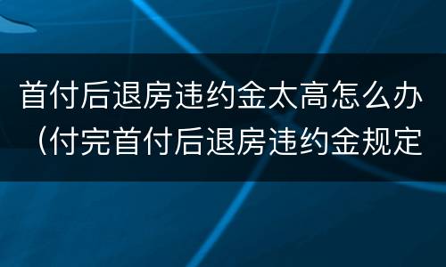 首付后退房违约金太高怎么办（付完首付后退房违约金规定）
