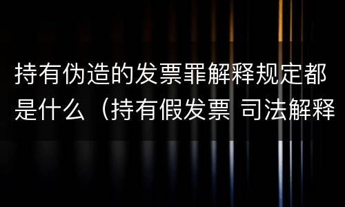 持有伪造的发票罪解释规定都是什么（持有假发票 司法解释）