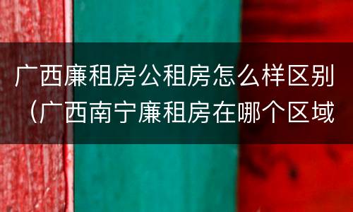 广西廉租房公租房怎么样区别（广西南宁廉租房在哪个区域）