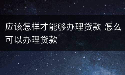 应该怎样才能够办理贷款 怎么可以办理贷款