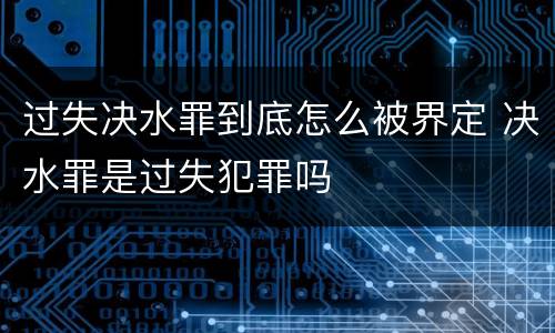 过失决水罪到底怎么被界定 决水罪是过失犯罪吗