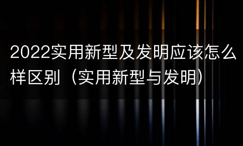 2022实用新型及发明应该怎么样区别（实用新型与发明）