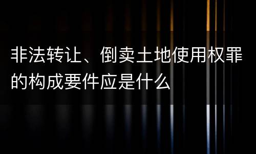 非法转让、倒卖土地使用权罪的构成要件应是什么