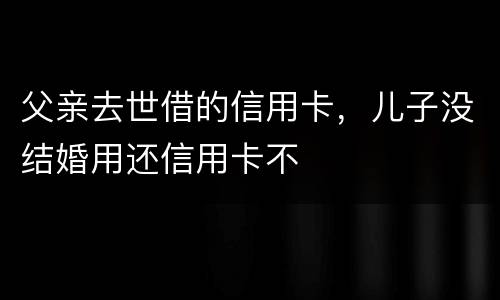父亲去世借的信用卡，儿子没结婚用还信用卡不