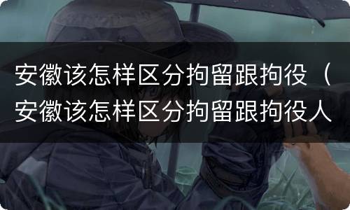 安徽该怎样区分拘留跟拘役（安徽该怎样区分拘留跟拘役人员）