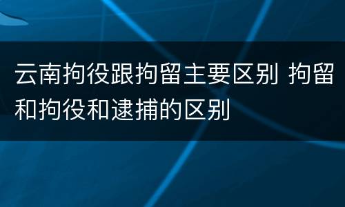 云南拘役跟拘留主要区别 拘留和拘役和逮捕的区别