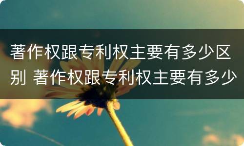 著作权跟专利权主要有多少区别 著作权跟专利权主要有多少区别和联系