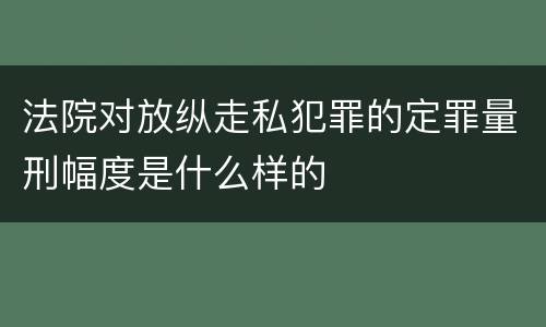 法院对放纵走私犯罪的定罪量刑幅度是什么样的