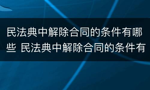 民法典中解除合同的条件有哪些 民法典中解除合同的条件有哪些规定
