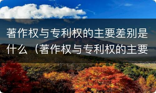 著作权与专利权的主要差别是什么（著作权与专利权的主要差别是什么呢）