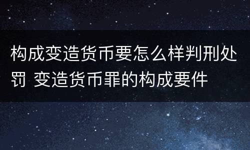 构成变造货币要怎么样判刑处罚 变造货币罪的构成要件