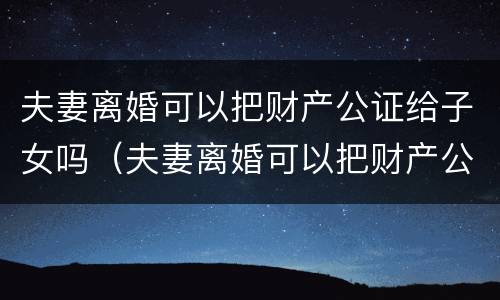 夫妻离婚可以把财产公证给子女吗（夫妻离婚可以把财产公证给子女吗）