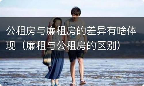 公租房与廉租房的差异有啥体现（廉租与公租房的区别）