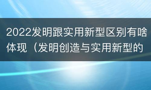 2022发明跟实用新型区别有啥体现（发明创造与实用新型的区别）