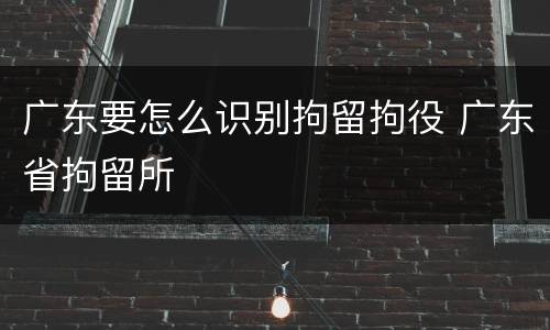 广东要怎么识别拘留拘役 广东省拘留所